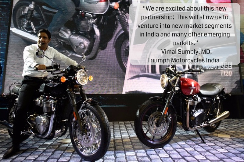 “We are excited about this new partnership; This will allow us to venture into new market segments in India and many other emerging markets.”Vimal Sumbly, MD, Triumph Motorcycles India