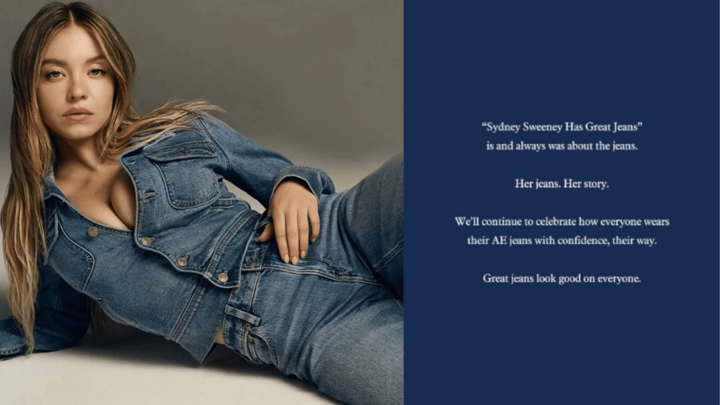 The campaign in question, which debuted last week, stars the Euphoria and White Lotus actor in an all-denim look, coupled with the tagline: “Sydney Sweeney Has Great Jeans.” The campaign in question, which debuted last week, stars the Euphoria and White Lotus actor in an all-denim look, coupled with the tagline: “Sydney Sweeney Has Great Jeans.”
