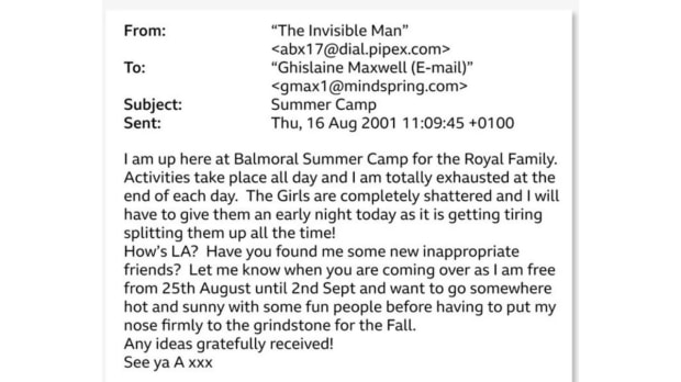  A new batch of released transcripts include emails that appear to show Andrew asking Epstein’s long-time partner Ghislaine Maxwell to find him “inappropriate friends.” In one August 2001 email sent from an address labelled “The Invisible Man,” the sender wrote that he was at Balmoral Summer Camp for the Royal Family and asked Maxwell, “Have you found me some new inappropriate friends?” The correspondence, dating to August 2001 and early 2002, was signed by someone identified only as ‘A’ and includes details that strongly suggest the sender was Andrew, such as references to Balmoral, the British royal family’s Scottish estate, according to multiple reports. (Image Source: DoJ documents accesed by NYT)